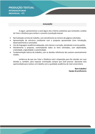 PRODUÇÃO TEXTUAL
INTERDISCIPLINAR
INDIVIDUAL - PTI
INDIVIDUAL – PTI
AVALIAÇÃO
A seguir, apresentamos a você alguns dos critérios avaliativos que nortearão a análise
do Tutor a Distância para atribuir o conceito à produção textual:
• Normalização correta do trabalho, com atendimento ao número de páginas solicitadas.
• Apresentação de estrutura condizente com a proposta apresentada (com introdução,
desenvolvimento e conclusão).
• Uso de linguagem acadêmica adequada, com clareza e correção, atendendo à norma padrão.
• Atendimento à proposta, contemplando todos os itens solicitados, com objetividade,
criatividade, originalidade e autenticidade.
• Fundamentação teórica do trabalho, com as devidas referências dos autores eventualmente
citados.
Lembre-se de que seu Tutor a Distância está à disposição para lhe atender em suas
dúvidas e, também, para repassar orientações sempre que você precisar. Aproveite esta
oportunidade para realizar um trabalho com a qualidade acadêmica de nível universitário.
Bom trabalho!
Equipe de professores
 