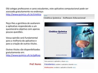 Olá colegas professores e caros estudantes, este aplicativo computacional pode ser
acessado gratuitamente no endereço:
http://www.quimica.ufc.br/cinética
Peço-lhes a gentileza de avaliarem
o aplicativo respondendo a um
questionário objetivo com apenas
poucas questões.
Vossa opinião será fundamental
para a melhoria do aplicativo e
para a criação de outros títulos.
Outros títulos são disponibilizados
gratuitamente em:
http://www.quimica.ufc.br/gdfceq
Prof. Nunes
 