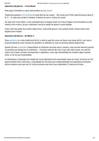 27/07/2015 Aplicativo Dj Iphone. Torne­se um DJ com seu aparelho!
http://gamesfreeclub.com/aplicativo­dj­iphone/ 2/2
Aplicativo Dj Iphone  – Funk Brasil
Este apps é brasileiro e super democrático na App Store!
Totalmente gratuito, o Funk Brasil é muito fácil de ser usado… Ele conta com 5 Kits cada Kit possui abas A,
B, C… E cada aba contém 3 batidas, 9 efeitos de som e 3 tipos de vozes!
Ou seja, tem muito efeito, muita variedade para conseguir fazer com seus amigos uma brincadeira ou até
mesmo uma musica, já que o aplicativo nos da à opção de gravar a suas batidas.
Caso você não goste dos áudios disponíveis, você pode gravar o seu próprio áudio, dando ainda mais
opções para criação.
Aplicativo Dj Iphone – DJ Mixer 3
Esse aplicativo é o mais tradicional de DJ, a tela do app fica como se fosse uma mesa de DJ, com isso é
possível adicionar suas músicas do aparelho no aplicativo e usar os diversos efeitos disponíveis.
Apesar de free, o aplicativo disponibiliza os melhores recursos para o usuário, mas pra isso deverá comprar
os pacotes que deseja ter as melhorias… Contudo nada de tão caro e que não vale a pena, se você for
usá­lo como teste, primeiro conheça bem o aplicativo, caso veja necessidade de comprar algum pacote
extra, ai vai da sua necessidade.
A criatividade e inspiração na criação de novos aplicativos tem aumentado cada vez mais, tornar­se um DJ
agora também ficou mais fácil, a quantidade de recursos que é disponibilizada nos aplicativos indicados
acima mostram que para ser DJ você só precisa usar bem sua criatividade. E vamos em frente….
 