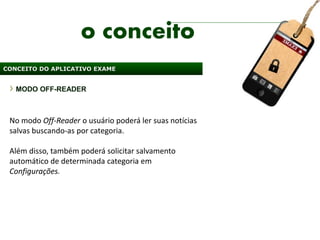 o conceito
CONCEITO DO APLICATIVO EXAME


   MODO OFF-READER



 No modo Off-Reader o usuário poderá ler suas notícias
 salvas buscando-as por categoria.

 Além disso, também poderá solicitar salvamento
 automático de determinada categoria em
 Configurações.
 