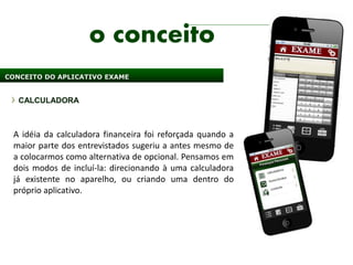 o conceito
CONCEITO DO APLICATIVO EXAME


   CALCULADORA



 A idéia da calculadora financeira foi reforçada quando a
 maior parte dos entrevistados sugeriu a antes mesmo de
 a colocarmos como alternativa de opcional. Pensamos em
 dois modos de incluí-la: direcionando à uma calculadora
 já existente no aparelho, ou criando uma dentro do
 próprio aplicativo.
 