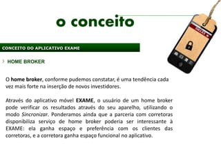 o conceito
CONCEITO DO APLICATIVO EXAME


 HOME BROKER


 O home broker, conforme pudemos constatar, é uma tendência cada
 vez mais forte na inserção de novos investidores.

 Através do aplicativo móvel EXAME, o usuário de um home broker
 pode verificar os resultados através do seu aparelho, utilizando o
 modo Sincronizar. Ponderamos ainda que a parceria com corretoras
 disponibiliza serviço de home broker poderia ser interessante à
 EXAME: ela ganha espaço e preferência com os clientes das
 corretoras, e a corretora ganha espaço funcional no aplicativo.
 