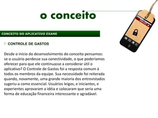 o conceito
CONCEITO DO APLICATIVO EXAME


   CONTROLE DE GASTOS

 Desde o início do desenvolvimento do conceito pensamos:
 se o usuário perdesse sua conectividade, o que poderíamos
 oferecer para que ele continuasse a considerar útil o
 aplicativo? O Controle de Gastos foi a resposta comum á
 todos os membros da equipe. Sua necessidade foi reiterada
 quando, novamente, uma grande maioria dos entrevistados
 sugeriu-a como essencial. Usuários leigos, e iniciantes, e
 experientes aprovaram a idéia e colocaram que seria uma
 forma de educação financeira interessante e agradável.
 
