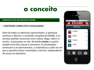 o conceito
CONCEITO DO APLICATIVO EXAME


 CONTEÚDO COMPLETO E ATUALIZADO


Além de todos os adicionais apresentados, o aplicativo
continua a oferecer o conteúdo completo da EXAME, e os
serviços padrões essenciais como vídeos, blogs, rádio e a
revista - já presentes no site. No botão revista o usuário
também terá fácil acesso à assinatura. As atualizações
continuam a ser permanentes, e automáticas a cada vez em
que o aparelho estiver conectado a internet, independente
do acesso ao aplicativo.
 