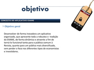 objetivo
CONCEITO DO APLICATIVO EXAME


   Objetivo geral


  Desenvolver de forma inovadora um aplicativo
  organizado, que apresente toda a robustez e tradição
  da EXAME, de forma dinâmica e atraente a fim de
  torná-lo funcional tanto para o público comum à
  Revista, quanto para um público mais diversificado,
  sem perder o foco nos diferentes tipos de economistas
  e investidores.
 