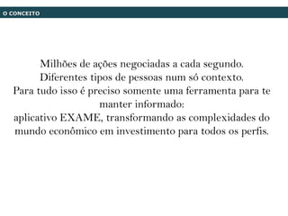 O CONCEITO




        Milhões de ações negociadas a cada segundo.
        Diferentes tipos de pessoas num só contexto.
  Para tudo isso é preciso somente uma ferramenta para te
                     manter informado:
  aplicativo EXAME, transformando as complexidades do
  mundo econômico em investimento para todos os perfis.
 