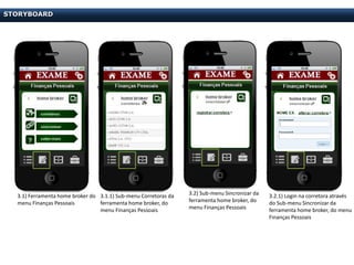 STORYBOARD




  3.1) Ferramenta home broker do 3.1.1) Sub-menu Corretoras da   3.2) Sub-menu Sincronizar da   3.2.1) Login na corretora através
  menu Finanças Pessoais         ferramenta home broker, do      ferramenta home broker, do     do Sub-menu Sincronizar da
                                 menu Finanças Pessoais          menu Finanças Pessoais         ferramenta home broker, do menu
                                                                                                Finanças Pessoais
 