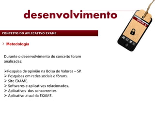 desenvolvimento
CONCEITO DO APLICATIVO EXAME


  Metodologia


 Durante o desenvolvimento do conceito foram
 analisadas:

 Pesquisa de opinião na Bolsa de Valores – SP.
  Pesquisas em redes sociais e fóruns.
  Site EXAME.
  Softwares e aplicativos relacionados.
  Aplicativos dos concorrentes.
  Aplicativo atual da EXAME.
 