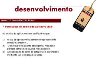 desenvolvimento
CONCEITO DO APLICATIVO EXAME


      Percepções da análise do aplicativo atual

 Na análise do aplicativo atual verificamos que:

 1)    O uso do aplicativo é altamente dependente da
       conexão à internet .
 2)     O conteúdo é bastante abrangente, mas pode
       parecer confuso ao usuário mais exigente.
 3)    A usabilidade da barra de categorias é disfuncional
       mediante sua localização e espaço.
 