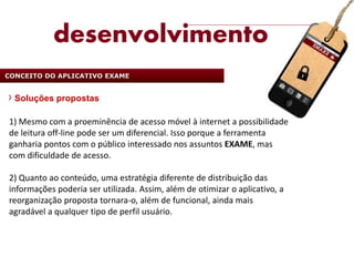 desenvolvimento
CONCEITO DO APLICATIVO EXAME


  Soluções propostas

1) Mesmo com a proeminência de acesso móvel à internet a possibilidade
de leitura off-line pode ser um diferencial. Isso porque a ferramenta
ganharia pontos com o público interessado nos assuntos EXAME, mas
com dificuldade de acesso.

2) Quanto ao conteúdo, uma estratégia diferente de distribuição das
informações poderia ser utilizada. Assim, além de otimizar o aplicativo, a
reorganização proposta tornara-o, além de funcional, ainda mais
agradável a qualquer tipo de perfil usuário.
 