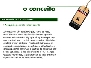 o conceito
CONCEITO DO APLICATIVO EXAME


   Adequação aos mais variados perfis


 Conceituamos um aplicativo que, acima de tudo,
 corresponde ás necessidades dos diversos tipos de
 usuários. Pensamos em algo que vá agradar o público
 alvo, mas também o usuário apenas curioso. Usuários
 com fácil acesso a internet ficarão satisfeitos com as
 atualizações organizadas, aqueles com dificuldade de
 conexão poderão continuar a usufruir do aplicativo nos
 modos Off-Reader e nos opcionais do menu Finanças
 Pessoais. Além disso, as preferências de cada um serão
 respeitadas através do modo Personalize.
 