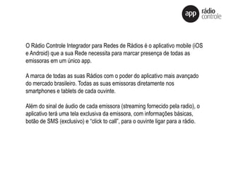 O Rádio Controle Integrador para Redes de Rádios é o aplicativo mobile (iOS
e Android) que a sua Rede necessita para marcar presença de todas as
emissoras em um único app.
A marca de todas as suas Rádios com o poder do aplicativo mais avançado
do mercado brasileiro. Todas as suas emissoras diretamente nos
smartphones e tablets de cada ouvinte.
Além do sinal de áudio de cada emissora (streaming fornecido pela radio), o
aplicativo terá uma tela exclusiva da emissora, com informações básicas,
botão de SMS (exclusivo) e “click to call”, para o ouvinte ligar para a rádio.
 