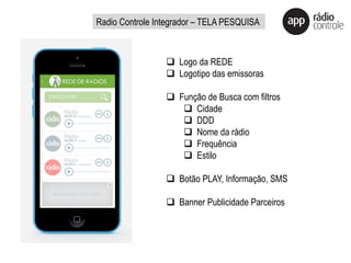 q  Logo da REDE
q  Logotipo das emissoras
q  Função de Busca com filtros
q  Cidade
q  DDD
q  Nome da rádio
q  Frequência
q  Estilo
q  Botão PLAY, Informação, SMS
q  Banner Publicidade Parceiros
Radio Controle Integrador – TELA PESQUISA
 