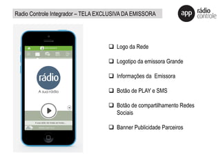 q  Logo da Rede
q  Logotipo da emissora Grande
q  Informações da Emissora
q  Botão de PLAY e SMS
q  Botão de compartilhamento Redes
Sociais
q  Banner Publicidade Parceiros
Radio Controle Integrador – TELA EXCLUSIVA DA EMISSORA
 