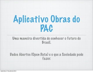 Aplicativo Obras do
                                 PAC
                        Uma maneira divertida de conhecer o futuro do
                                          Brasil.


                  Dados Abertos (Open Data) e o que a Sociedade pode
                                       fazer.


sexta-feira, 27 de julho de 2012
 