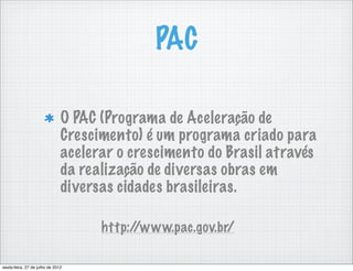 PAC

                               O PAC (Programa de Aceleração de
                               Crescimento) é um programa criado para
                               acelerar o crescimento do Brasil através
                               da realização de diversas obras em
                               diversas cidades brasileiras.

                                     http://www.pac.gov.br/

sexta-feira, 27 de julho de 2012
 