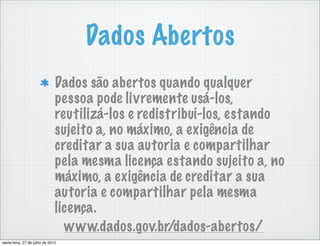 Dados Abertos
                               Dados são abertos quando qualquer
                               pessoa pode livremente usá-los,
                               reutilizá-los e redistribuí-los, estando
                               sujeito a, no máximo, a exigência de
                               creditar a sua autoria e compartilhar
                               pela mesma licença estando sujeito a, no
                               máximo, a exigência de creditar a sua
                               autoria e compartilhar pela mesma
                               licença.
                                 www.dados.gov.br/dados-abertos/
sexta-feira, 27 de julho de 2012
 