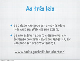 As três leis

                               Se o dado não pode ser encontrado e
                               indexado na Web, ele não existe;
                               Se não estiver aberto e disponível em
                               formato compreensível por máquina, ele
                               não pode ser reaproveitado; e

                                   www.dados.gov.br/dados-abertos/

sexta-feira, 27 de julho de 2012
 