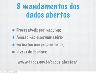 8 mandamentos dos
                                  dados abertos
                               Processáveis por máquina;
                               Acesso não discriminatório;
                               Formatos não proprietários;
                               Livres de licenças;

                                   www.dados.gov.br/dados-abertos/

sexta-feira, 27 de julho de 2012
 