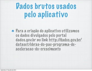 Dados brutos usados
                                 pelo aplicativo

                               Para a criação do aplicativo utilizamos
                               os dados divulgados pelo portal
                               dados.gov.br no link http://dados.gov.br/
                               dataset/obras-do-pac-programa-de-
                               aceleracao-do-crescimento



sexta-feira, 27 de julho de 2012
 