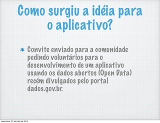 Como surgiu a idéia para
                        o aplicativo?
                               Convite enviado para a comunidade
                               pedindo voluntários para o
                               desenvolvimento de um aplicativo
                               usando os dados abertos (Open Data)
                               recém divulgados pelo portal
                               dados.gov.br.



sexta-feira, 27 de julho de 2012
 
