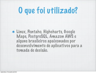O que foi utilizado?

                               Linux, Pentaho, Highcharts, Google
                               Maps, PostgreSQL, Amazon AWS e
                               alguns brasileiros apaixonados por
                               desenvolvimento de aplicativos para a
                               tomada de decisão.



sexta-feira, 27 de julho de 2012
 