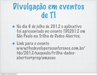 Divulgação em eventos
                                 de TI
                               No dia 6 de julho de 2012 o aplicativo
                               foi apresentado no evento TDC2012 em
                               São Paulo na Trilha de Dados Abertos;
                               Link para o evento
                               www.thedevelopersconference.com.br/
                               tdc/2012/saopaulo/trilha-dados-
                               abertos#programacao


sexta-feira, 27 de julho de 2012
 