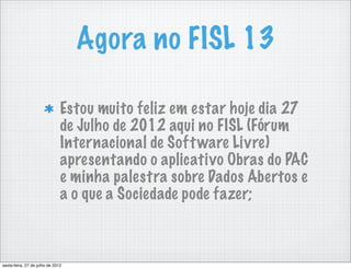Agora no FISL 13

                               Estou muito feliz em estar hoje dia 27
                               de Julho de 2012 aqui no FISL (Fórum
                               Internacional de Soft ware Livre)
                               apresentando o aplicativo Obras do PAC
                               e minha palestra sobre Dados Abertos e
                               a o que a Sociedade pode fazer;



sexta-feira, 27 de julho de 2012
 