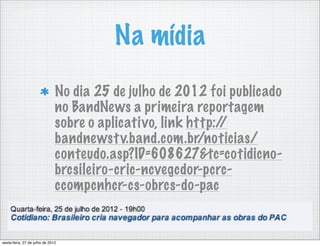 Na mídia
                               No dia 25 de julho de 2012 foi publicado
                               no BandNews a primeira reportagem
                               sobre o aplicativo, link http://
                               bandnewst v.band.com.br/noticias/
                               conteudo.asp?ID=608627&tc=cotidicno-
                               brcsileiro-cric-ncvegcdor-pcrc-
                               ccompcnhcr-cs-obrcs-do-pac


sexta-feira, 27 de julho de 2012
 