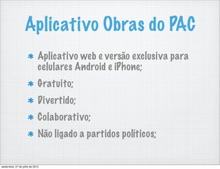 Aplicativo Obras do PAC
                               Aplicativo web e versão exclusiva para
                               celulares Android e iPhone;
                               Gratuito;
                               Divertido;
                               Colaborativo;
                               Não ligado a partidos políticos;


sexta-feira, 27 de julho de 2012
 