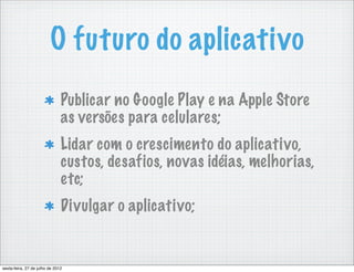 O futuro do aplicativo
                               Publicar no Google Play e na Apple Store
                               as versões para celulares;
                               Lidar com o crescimento do aplicativo,
                               custos, desafios, novas idéias, melhorias,
                               etc;
                               Divulgar o aplicativo;


sexta-feira, 27 de julho de 2012
 