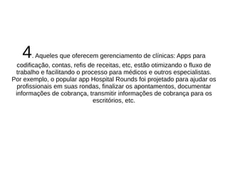 4. Aqueles que oferecem gerenciamento de clínicas: Apps para 
codificação, contas, refis de receitas, etc, estão otimizando o fluxo de 
trabalho e facilitando o processo para médicos e outros especialistas. 
Por exemplo, o popular app Hospital Rounds foi projetado para ajudar os 
profissionais em suas rondas, finalizar os apontamentos, documentar 
informações de cobrança, transmitir informações de cobrança para os 
escritórios, etc. 
 