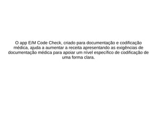 O app E/M Code Check, criado para documentação e codificação 
médica, ajuda a aumentar a receita apresentando as exigências de 
documentação médica para apoiar um nível específico de codificação de 
uma forma clara. 
