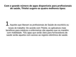 Com o grande número de apps disponíveis para profissionais 
de saúde, Thielst sugere os quatro melhores tipos: 
1. Aqueles que liberam os profissionais de Saúde do escritório ou 
locais de trabalho: De acordo com Thielst, os aplicativos mais 
benéficos para médicos e enfermeiras são aqueles que os mantêm 
com mobilidade. ?Os apps que serão úteis para fornecedores de 
saúde serão aqueles com acesso ao registro eletrônico de saúde. 
 