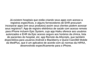 Já existem hospitais que estão criando seus apps com acesso a 
registros específicos, e alguns fornecedores de EHR procuram 
incorporar apps (em seus produtos) assim seus clientes podem acessar 
seus registros?. App de registro eletrônico de saúde com acesso remoto 
para iPhone incluem Epic System, cujo app Haiku oferece aos usuários 
autorizados e EHR da Epic acesso seguro aos horários da clínica, lista 
de pacientes do hospital, etc; app Remote da Allscripts, que também 
disponibiliza para usuários Android e Blackberry e Quest Care360 Mobile 
da MedPlus, que é um aplicativo de acordo com as normas da HIPAA, 
desenvolvido especificamente para o iPhone. 
 