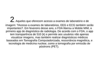 2. Aqueles que oferecem acesso a exames de laboratório e de 
imagem: ?Acesso a exames de laboratórios, EEG e ECG também serão 
importantes?. Em fevereiro desse ano, o FDA liberou a Mobile MIM, o 
primeiro app de diagnóstico de radiologia. De acordo com o FDA, o app 
tem transparência de 510 (k) e permite aos usuários não apenas 
visualizar imagens, mas também realizar diagnósticos médicos 
baseados em Tomografia Computadorizada, ressonância magnética, e 
tecnologia de medicina nuclear, como a tomografia por emissão de 
pósitrons (PET). 
 