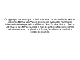Os apps que permitem que profissionais leiam os resultados de exames 
incluem o Normal Lab Values, que mostra avaliações normais de 
laboratório e é compatível com iPhones, iPod Touch e iPad e o Pocket 
Lab Values, que fornece acesso a mais de 320 resultados de exames 
rotineiros ou mais complicados, informações clínicas e resultados 
críticos de exames. 
 