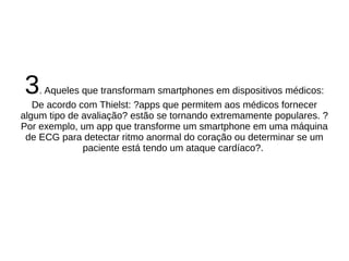 3. Aqueles que transformam smartphones em dispositivos médicos: 
De acordo com Thielst: ?apps que permitem aos médicos fornecer 
algum tipo de avaliação? estão se tornando extremamente populares. ? 
Por exemplo, um app que transforme um smartphone em uma máquina 
de ECG para detectar ritmo anormal do coração ou determinar se um 
paciente está tendo um ataque cardíaco?. 
 