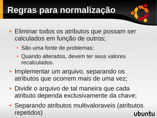 Regras para normalização

   Eliminar todos os atributos que possam ser
    calculados em função de outros;
       São uma fonte de problemas;
       Quando alterados, devem ter seus valores
        recalculados.
   Implementar um arquivo, separando os
    atributos que ocorrem mais de uma vez;
   Dividir o arquivo de tal maneira que cada
    atributo dependa exclusivamente da chave;
   Separando atributos multivaloraveis (atributos
    repetidos)
 