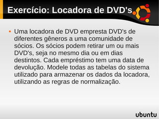 Exercício: Locadora de DVD's

   Uma locadora de DVD empresta DVD's de
    diferentes gêneros a uma comunidade de
    sócios. Os sócios podem retirar um ou mais
    DVD's, seja no mesmo dia ou em dias
    destintos. Cada empréstimo tem uma data de
    devolução. Modele todas as tabelas do sistema
    utilizado para armazenar os dados da locadora,
    utilizando as regras de normalização.
 
