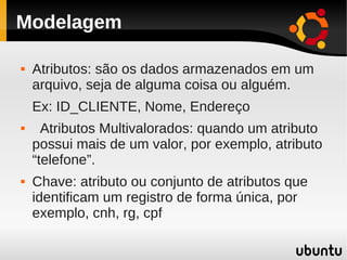 Modelagem

   Atributos: são os dados armazenados em um
    arquivo, seja de alguma coisa ou alguém.
    Ex: ID_CLIENTE, Nome, Endereço
     Atributos Multivalorados: quando um atributo
    possui mais de um valor, por exemplo, atributo
    “telefone”.
   Chave: atributo ou conjunto de atributos que
    identificam um registro de forma única, por
    exemplo, cnh, rg, cpf
 
