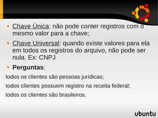    Chave Única: não pode conter registros com o
    mesmo valor para a chave;
   Chave Universal: quando existe valores para ela
    em todos os registros do arquivo, não pode ser
    nula. Ex: CNPJ
   Perguntas:
todos os clientes são pessoas jurídicas;
todos clientes possuem registro na receita federal;
todos os clientes são brasileiros.
 