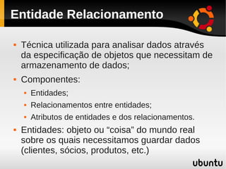 Entidade Relacionamento

   Técnica utilizada para analisar dados através
    da especificação de objetos que necessitam de
    armazenamento de dados;
   Componentes:
       Entidades;
       Relacionamentos entre entidades;
       Atributos de entidades e dos relacionamentos.
   Entidades: objeto ou “coisa” do mundo real
    sobre os quais necessitamos guardar dados
    (clientes, sócios, produtos, etc.)
 