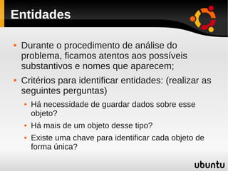 Entidades

   Durante o procedimento de análise do
    problema, ficamos atentos aos possíveis
    substantivos e nomes que aparecem;
   Critérios para identificar entidades: (realizar as
    seguintes perguntas)
       Há necessidade de guardar dados sobre esse
        objeto?
       Há mais de um objeto desse tipo?
       Existe uma chave para identificar cada objeto de
        forma única?
 