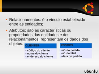    Relacionamentos: é o vínculo estabelecido
    entre as entidades;
   Atributos: são as características ou
    propriedades das entidades e dos
    relacionamentos, representam os dados dos
    objetos. CLIENTES              PEDIDOS
            - código do cliente     - nº. do pedido
            - nome do cliente       - nº. da filial
            - endereço do cliente   - data do pedido
 