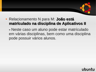    Relacionamento N para M: João está
    matrículado na disciplina de Aplicativos II
    - Neste caso um aluno pode estar matrículado
    em várias disciplinas, bem como uma disciplina
    pode possuir vários alunos.
 