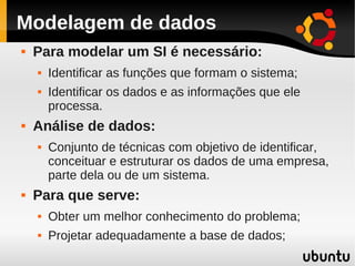 Modelagem de dados
   Para modelar um SI é necessário:
       Identificar as funções que formam o sistema;
       Identificar os dados e as informações que ele
        processa.
   Análise de dados:
       Conjunto de técnicas com objetivo de identificar,
        conceituar e estruturar os dados de uma empresa,
        parte dela ou de um sistema.
   Para que serve:
       Obter um melhor conhecimento do problema;
       Projetar adequadamente a base de dados;
 