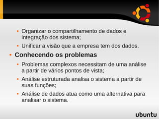    Organizar o compartilhamento de dados e
        integração dos sistema;
       Unificar a visão que a empresa tem dos dados.
   Conhecendo os problemas
       Problemas complexos necessitam de uma análise
        a partir de vários pontos de vista;
       Análise estruturada analisa o sistema a partir de
        suas funções;
       Análise de dados atua como uma alternativa para
        analisar o sistema.
 
