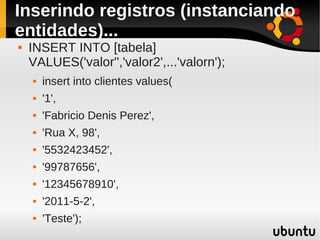 Inserindo registros (instanciando
entidades)...
   INSERT INTO [tabela]
    VALUES('valor'','valor2',...'valorn');
       insert into clientes values(
       '1',
       'Fabricio Denis Perez',
       'Rua X, 98',
       '5532423452',
       '99787656',
       '12345678910',
       '2011-5-2',
       'Teste');
 
