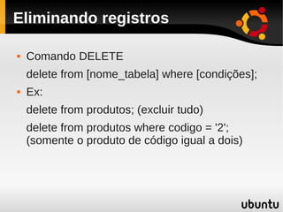 Eliminando registros

   Comando DELETE
    delete from [nome_tabela] where [condições];
   Ex:
    delete from produtos; (excluir tudo)
    delete from produtos where codigo = '2';
    (somente o produto de código igual a dois)
 
